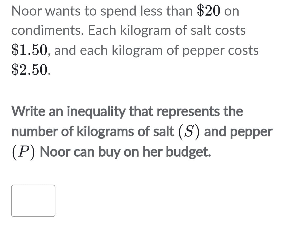 Noor wants to spend less than $20 on
condiments. Each kilogram of salt costs
$1.50, and each kilogram of pepper costs
$2.50.
Write an inequality that represents the
number of kilograms of salt (S) and pepper
(P) Noor can buy on her budget.