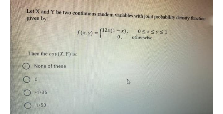 Let X and Y be two continuous random variables with joint probability density function
given by:
(12x(1– x).
%3D
0,
otherwise
Then the cov(X,Y)is:
None of these
-1/36
1/50
