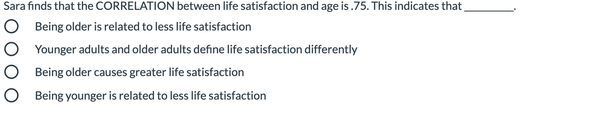Sara fınds that the CORRELATION between life satisfaction and age is .75. This indicates that
Being older is related to less life satisfaction
Younger adults and older adults define life satisfaction differently
Being older causes greater life satisfaction
O Being younger is related to less life satisfaction
