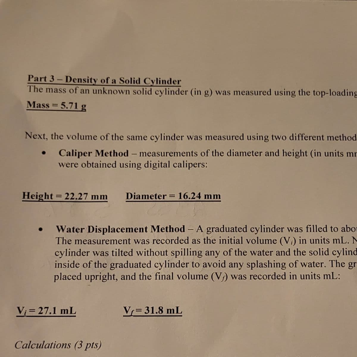 Part 3- Density of a Solid Cylinder
The mass of an unknown solid cylinder (in g) was measured using the top-loading
Mass = 5.71 g
Next, the volume of the same cylinder was measured using two different method
Caliper Method- measurements of the diameter and height (in units mr
were obtained using digital calipers:
Height = 22.27 mm
Diameter = 16.24 mm
%3D
Water Displacement Method - A graduated cylinder was filled to abor
The measurement was recorded as the initial volume (Vi) in units mL. N
cylinder was tilted without spilling any of the water and the solid cylind
inside of the graduated cylinder to avoid any splashing of water. The gr
placed upright, and the final volume (V) was recorded in units mL:
Vi = 27.1 mL
Vr= 31.8 mL
Calculations (3 pts)
