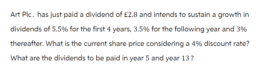 Art Plc. has just paid a dividend of £2.8 and intends to sustain a growth in
dividends of 5.5% for the first 4 years, 3.5% for the following year and 3%
thereafter. What is the current share price considering a 4% discount rate?
What are the dividends to be paid in year 5 and year 13?