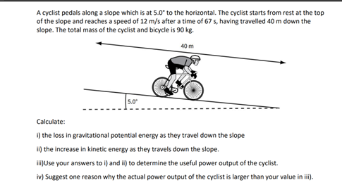 A cyclist pedals along a slope which is at 5.0° to the horizontal. The cyclist starts from rest at the top
of the slope and reaches a speed of 12 m/s after a time of 67 s, having travelled 40 m down the
slope. The total mass of the cyclist and bicycle is 90 kg.
5.0⁰
40 m
Calculate:
i) the loss in gravitational potential energy as they travel down the slope
ii) the increase in kinetic energy as they travels down the slope.
iii)Use your answers to i) and ii) to determine the useful power output of the cyclist.
iv) Suggest one reason why the actual power output of the cyclist is larger than your value in iii).