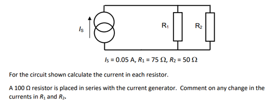 R₁
00
R₂
Is = 0.05 A, R₁ = 75 S2, R₂ = 50 2
For the circuit shown calculate the current in each resistor.
A 100 resistor is placed in series with the current generator. Comment on any change in the
currents in R₂ and R₂.