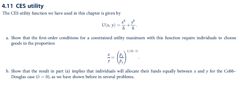 4.11 CES utility
The CES utility function we have used in this chapter is given by
U(x, y) =
a. Show that the first-order conditions for a constrained utility maximum with this function require individuals to choose
goods in the proportion
1/(8–1)
b. Show that the result in part (a) implies that individuals will allocate their funds equally between x and y for the Cobb-
Douglas case (ô = 0), as we have shown before in several problems.
