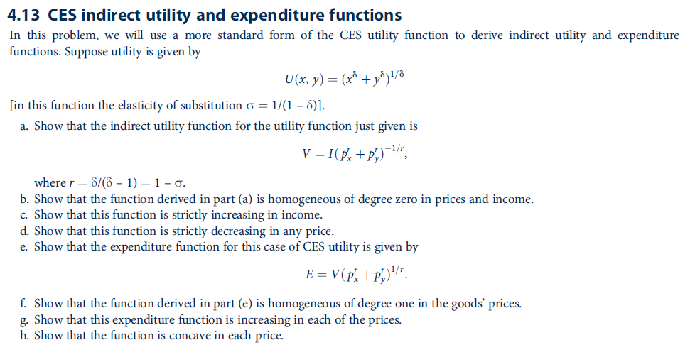 4.13 CES indirect utility and expenditure functions
In this problem, we will use a more standard form of the CES utility function to derive indirect utility and expenditure
functions. Suppose utility is given by
U(x, y) = (x° +y®)'/8
[in this function the elasticity of substitution o = 1/(1 – 6)].
a. Show that the indirect utility function for the utility function just given is
V = I(p, + p,)¬/",
where r = 8/(ò – 1) = 1 – 0.
b. Show that the function derived in part (a) is homogeneous of degree zero in prices and income.
c. Show that this function is strictly increasing in income.
d. Show that this function is strictly decreasing in any price.
e. Show that the expenditure function for this case of CES utility is given by
E = V(p', + p,)''".
f. Show that the function derived in part (e) is homogeneous of degree one in the goods' prices.
g. Show that this expenditure function is increasing in each of the prices.
h. Show that the function is concave in each price.
