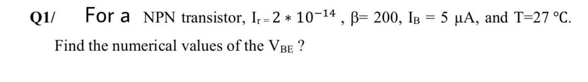 Q1/
For a NPN transistor, I, = 2 * 10-14 , B= 200, IB = 5 µA, and T=27 °C.
Find the numerical values of the VBE ?
