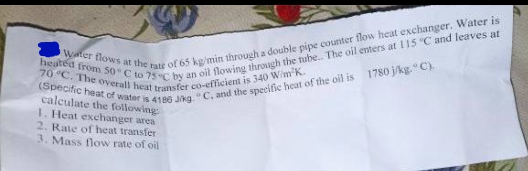 heated from 50 C to 75 C by an oil flowing through the tube.. The oil enters at 115 °C and leaves at
70 °C. The overall heat transfer co-efficient is 340 W/m²K.
Water flows at the rate of 65 kg/min through a double pipe counter flow heat exchanger. Water is
(Specific heat of water is 4186 J/kg. C, and the specific heat of the oil is 1780 j/kg. °C).
calculate the following:
1. Heat exchanger area
2. Rate of heat transfer
3. Mass flow rate of oil