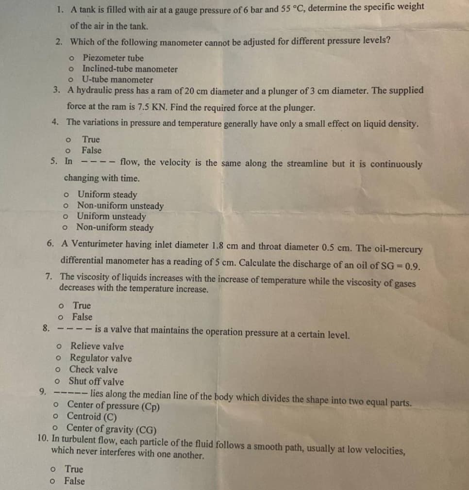 1. A tank is filled with air at a gauge pressure of 6 bar and 55 °C, determine the specific weight
of the air in the tank.
2. Which of the following manometer cannot be adjusted for different pressure levels?
o Piezometer tube
o
Inclined-tube manometer
o U-tube manometer
3. A hydraulic press has a ram of 20 cm diameter and a plunger of 3 cm diameter. The supplied
force at the ram is 7.5 KN. Find the required force at the plunger.
4. The variations in pressure and temperature generally have only a small effect on liquid density.
O
O
5. In
True
False
changing with time.
flow, the velocity is the same along the streamline but it is continuously
o Uniform steady
o Non-uniform unsteady
O Uniform unsteady
o Non-uniform steady
6. A Venturimeter having inlet diameter 1.8 cm and throat diameter 0.5 cm. The oil-mercury
differential manometer has a reading of 5 cm. Calculate the discharge of an oil of SG = 0.9.
7. The viscosity of liquids increases with the increase of temperature while the viscosity of gases
decreases with the temperature increase.
True
False
O
O
8.---- is a valve that maintains the operation pressure at a certain level.
o Relieve valve
o Regulator valve
o
Check valve
o
Shut off valve
9.
- lies along the median line of the body which divides the shape into two equal parts.
o Center of pressure (Cp)
o
Centroid (C)
o Center of gravity (CG)
10. In turbulent flow, each particle of the fluid follows a smooth path, usually at low velocities,
which never interferes with one another.
o True
o False