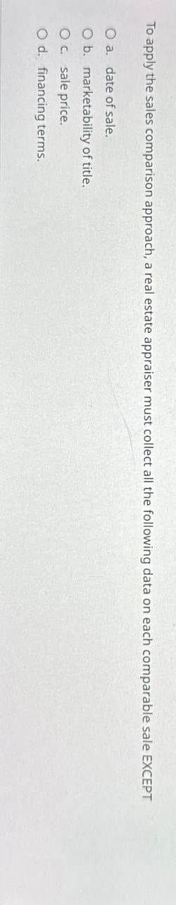 To apply the sales comparison approach, a real estate appraiser must collect all the following data on each comparable sale EXCEPT
O a. date of sale.
O b.
O c. sale price.
O d. financing terms.
marketability of title.
