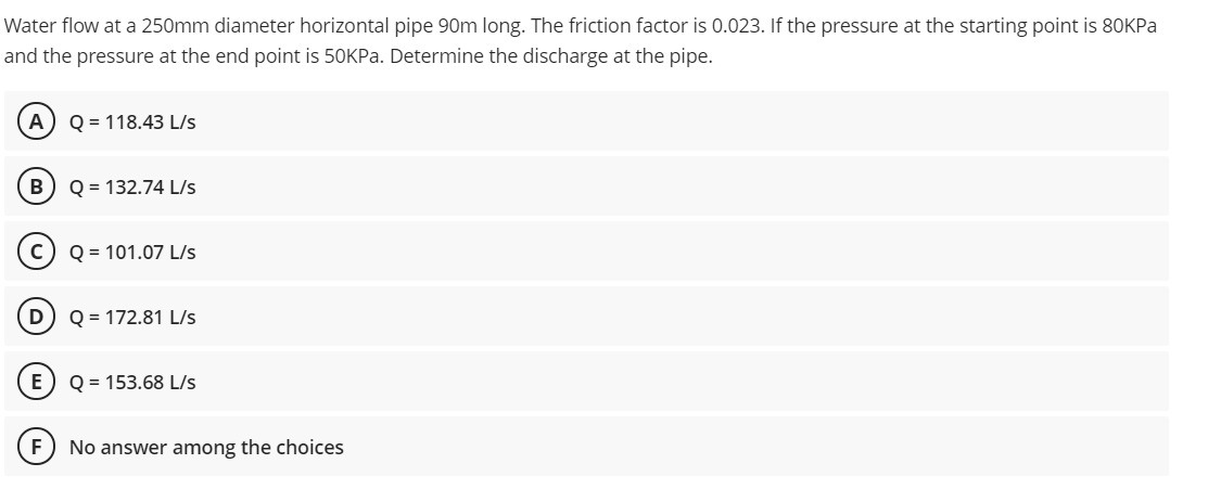 Water flow at a 250mm diameter horizontal pipe 90m long. The friction factor is 0.023. If the pressure at the starting point is 80KPA
and the pressure at the end point is 50KPA. Determine the discharge at the pipe.
A
Q = 118.43 L/s
В
Q = 132.74 L/s
Q = 101.07 L/s
D
Q = 172.81 L/s
Q = 153.68 L/s
No answer among the choices
