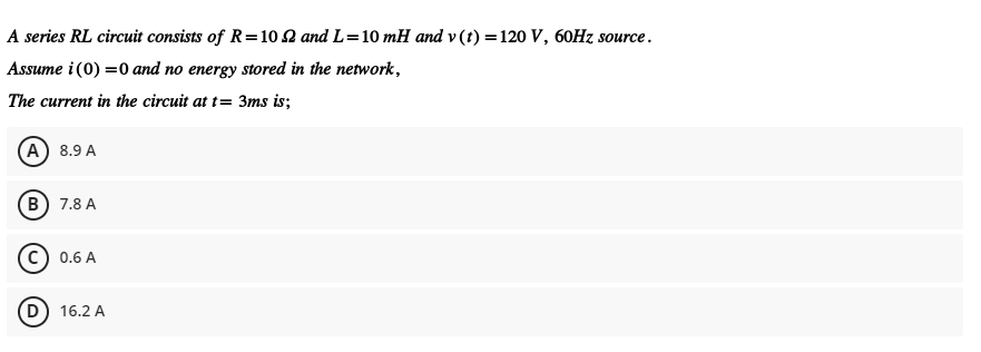 A series RL circuit consists of R=10 2 and L=10 mH and v (t) =120 V, 60HZ source.
Assume i (0) =0 and no energy stored in the network,
The current in the circuit at t= 3ms is;
(A) 8.9 A
(В) 7.8 А
c) 0.6 A
(D) 16.2 A
