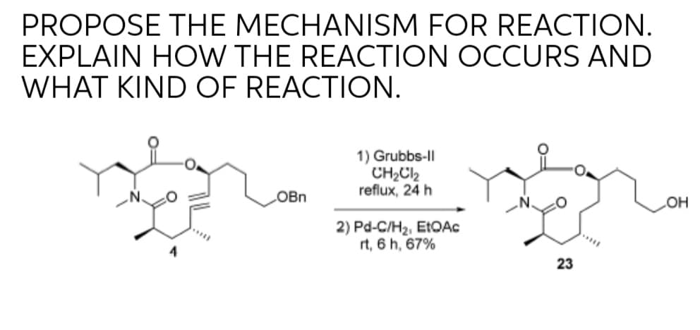 PROPOSE THE MECHANISM FOR REACTION.
EXPLAIN HOW THE REACTION OCCURS AND
WHAT KIND OF REACTION.
1) Grubbs-Il
CH2C2
reflux, 24 h
LOBN
COH
2) Pd-C/H2, ETOAC
rt, 6 h, 67%
4
23
