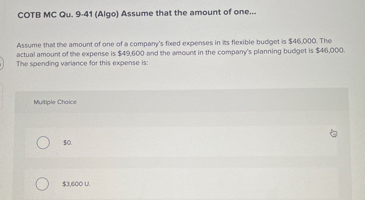 COTB MC Qu. 9-41 (Algo) Assume that the amount of one...
Assume that the amount of one of a company's fixed expenses in its flexible budget is $46,000. The
actual amount of the expense is $49,600 and the amount in the company's planning budget is $46,000.
The spending variance for this expense is:
Multiple Choice
$0.
$3,600 U.