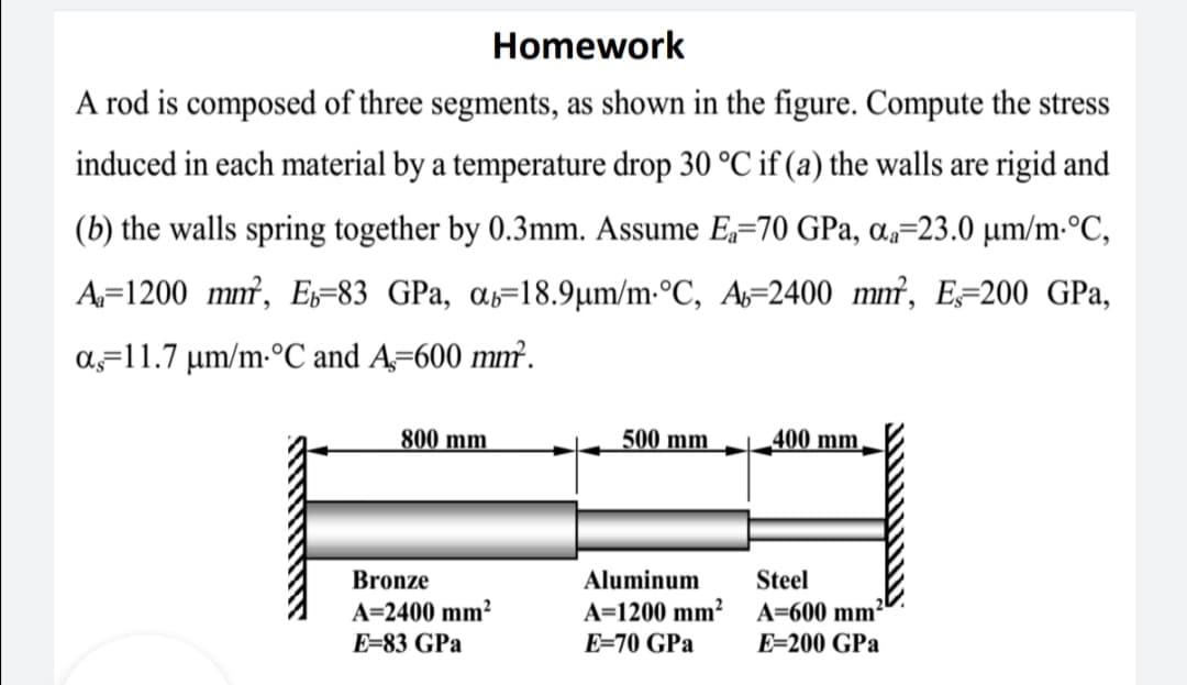 Homework
A rod is composed of three segments, as shown in the figure. Compute the stress
induced in each material by a temperature drop 30 °C if (a) the walls are rigid and
(b) the walls spring together by 0.3mm. Assume E,=70 GPa, a,=23.0 µm/m•°C,
A=1200 mm, E=83 GPa, ɑs=18.9µm/m-°C, A=2400 mm², E=200 GPa,
a=11.7 µm/m-°C and A=600 mm².
800 mm
500 mm
400 mm,
Bronze
Aluminum
Steel
A=2400 mm²
E=83 GPa
A=1200 mm²
A=600 mm²
E=70 GPa
E=200 GPa

