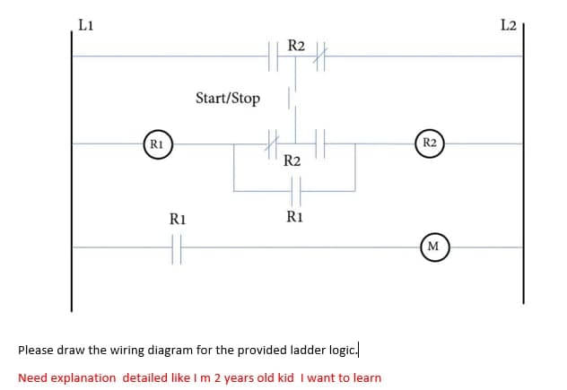 L1
L2
R2
Start/Stop
R1
R2
R2
R1
R1
M
Please draw the wiring diagram for the provided ladder logic.
Need explanation detailed like I m 2 years old kid I want to learn
