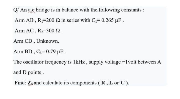 Q/ An a.c bridge is in balance with the following constants :
Arm AB , R=200 Q in series with C= 0.265 µF.
Arm AC , R,=300 2.
Arm CD , Unknown.
Arm BD, C3= 0.79 µF.
The oscillator frequency is 1kHz , supply voltage =lvolt between A
and D points.
Find: Zx and calculate its components ( R, L or C).
