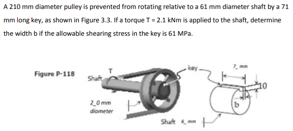A 210 mm diameter pulley is prevented from rotating relative to a 61 mm diameter shaft by a 71
mm long key, as shown in Figure 3.3. If a torque T = 2.1 kNm is applied to the shaft, determine
the width b if the allowable shearing stress in the key is 61 MPa.
7. mm
Figure P-118
Shaft
2_0 mm
diameter
Shaft 6, mm
