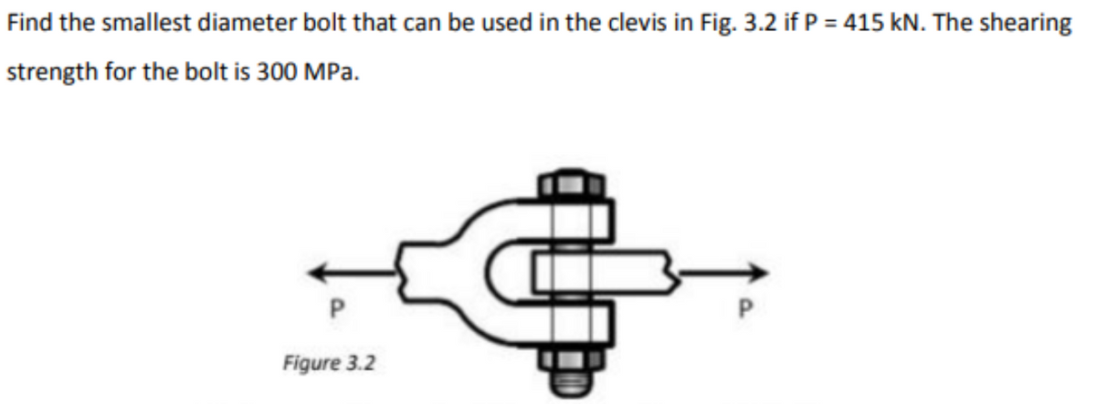Find the smallest diameter bolt that can be used in the clevis in Fig. 3.2 if P = 415 kN. The shearing
strength for the bolt is 300 MPa.
P.
P
Figure 3.2
