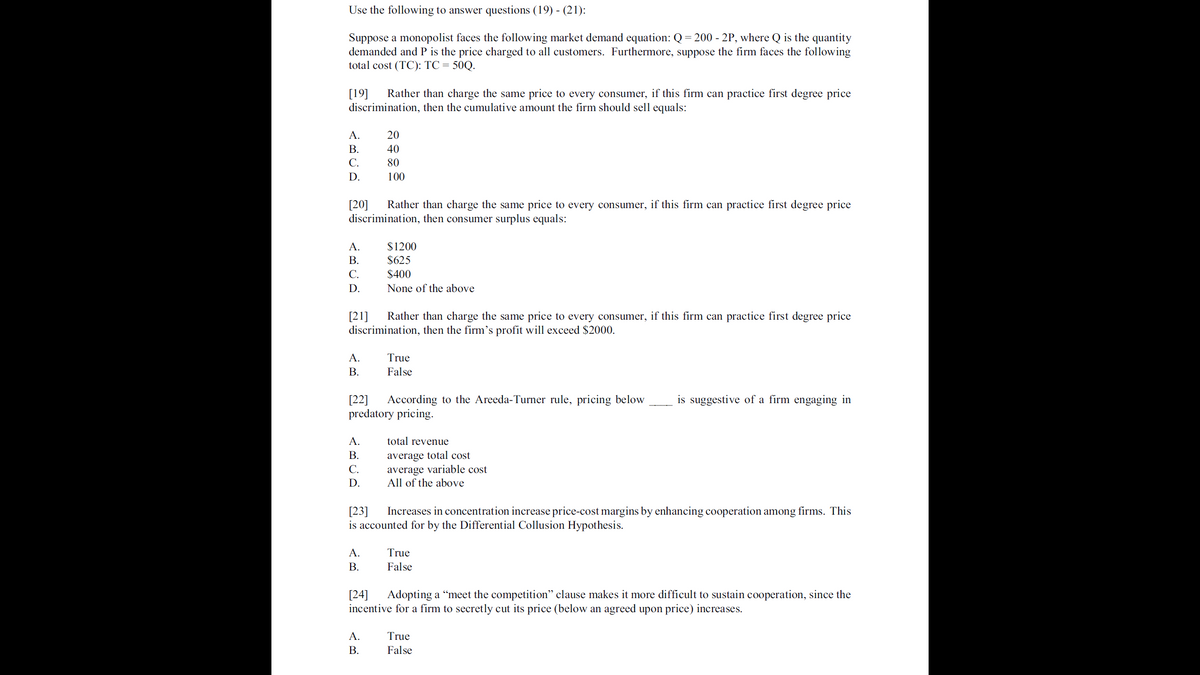 Use the following to answer questions (19) - (21):
Suppose a monopolist faces the following market demand equation: Q= 200 - 2P, where Q is the quantity
demanded and P is the price charged to all customers. Furthermore, suppose the firm faces the following
total cost (TC): TC = 50Q.
[19]
discrimination, then the cumulative amount the firm should sell equals:
Rather than charge the same price to every consumer, if this firm can practice first degree price
A.
20
В.
40
С.
80
D.
100
[20]
discrimination, then consumer surplus equals:
Rather than charge the same price to every consumer, if this firm can practice first degree price
$1200
$625
A.
В.
С.
$400
D.
None of the above
[21]
discrimination, then the firm's profit will exceed $2000.
Rather than charge the same price to every consumer, if this firm can practice first degree price
A.
True
В.
False
[22]
predatory pricing.
According to the Areeda-Turner rule, pricing below
is suggestive of a firm engaging in
A.
total revenue
В.
average total cost
average variable cost
All of the above
С.
D.
[23]
is accounted for by the Differential Collusion Hypothesis.
Increases in concentration increase price-cost margins by enhancing cooperation among firms. This
A.
True
В.
False
[24]
incentive for a firm to secretly cut its price (below an agreed upon price) increases.
Adopting a “meet the competition" clause makes it more difficult to sustain cooperation, since the
A.
True
В.
False
