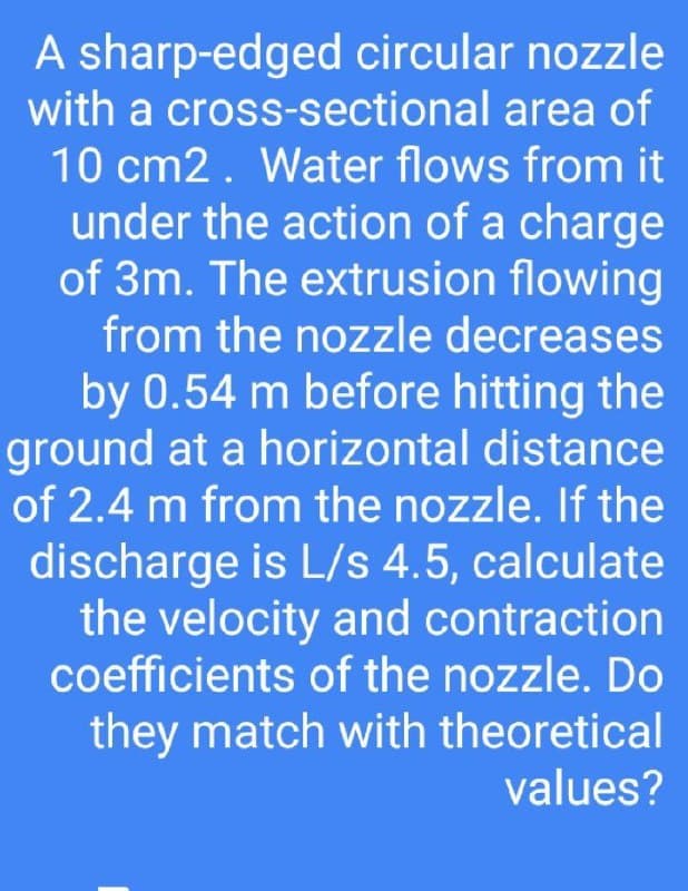 A sharp-edged circular nozzle
with a cross-sectional area of
10 cm2. Water flows from it
under the action of a charge
of 3m. The extrusion flowing
from the nozzle decreases
by 0.54 m before hitting the
ground at a horizontal distance
of 2.4 m from the nozzle. If the
discharge is L/s 4.5, calculate
the velocity and contraction
coefficients of the nozzle. Do
they match with theoretical
values?
