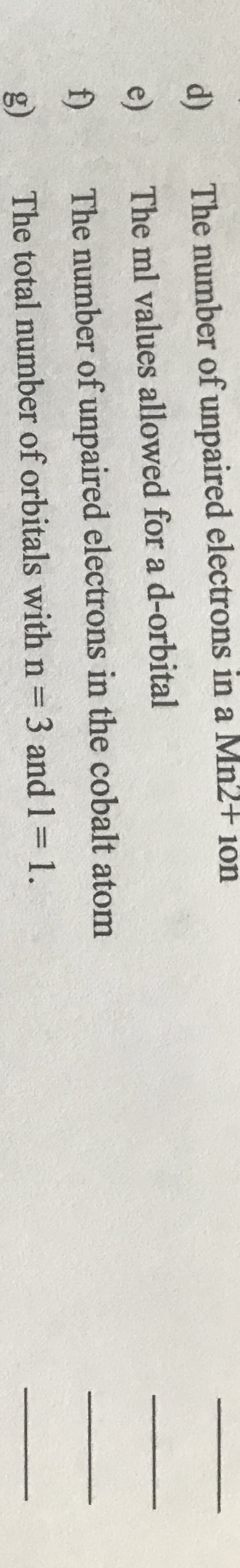 d)
The number of unpaired electrons in a Mn2 10n
e)
The ml values allowed for a d-orbital
f)
The number of unpaired electrons in the cobalt atom
g)
The total number of orbitals with n= 3 and 1= 1.
