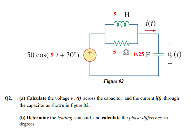 5 H
ll
i(t)
+
5 2 0.25 F
50 cos( 5 t + 30°)
v, (t)
Figure 02
Q2. (a) Calculate the voltage v, (1) across the capacitor and the current i(t) through
the capacitor as shown in figure 02.
(b) Determine the leading sinusoid, and calculate the phase-difference in
degrees.
+
