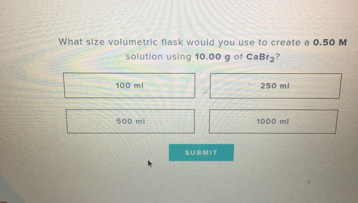 What size volumetric flask would you use to create a 0.50 M
solution using 10.00 g of CaBr2?
100 ml
250 ml
500 ml
1000 ml
SUBMIT
