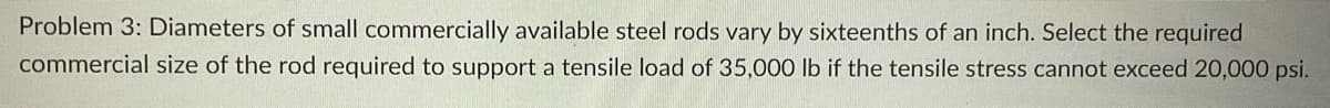 Problem 3: Diameters of small commercially available steel rods vary by sixteenths of an inch. Select the required
commercial size of the rod required to support a tensile load of 35,000 lb if the tensile stress cannot exceed 20,000 psi.