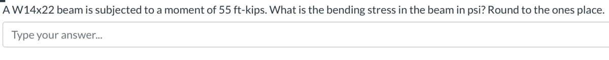 AW14x22 beam is subjected to a moment of 55 ft-kips. What is the bending stress in the beam in psi? Round to the ones place.
Type your answer...