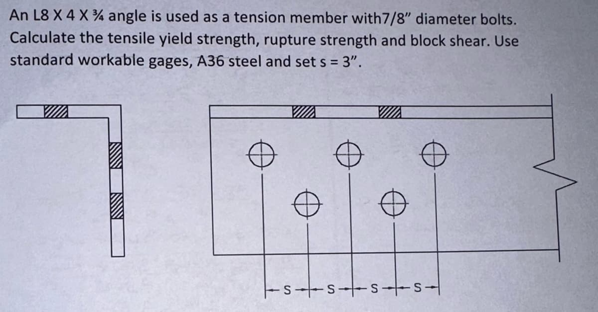 An L8 X 4 X 4 angle is used as a tension member with7/8" diameter bolts.
Calculate the tensile yield strength, rupture strength and block shear. Use
standard workable gages, A36 steel and sets = 3".
SSSS