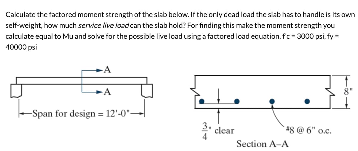 Calculate the factored moment strength of the slab below. If the only dead load the slab has to handle is its own
self-weight, how much service live load can the slab hold? For finding this make the moment strength you
calculate equal to Mu and solve for the possible live load using a factored load equation. f'c = 3000 psi, fy =
40000 psi
A
A
-Span for design = 12'-0"-
سياح
clear
#8 @ 6" o.c.
Section A-A