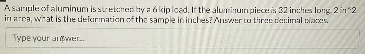 A sample of aluminum is stretched by a 6 kip load. If the aluminum piece is 32 inches long, 2 in^2
in area, what is the deformation of the sample in inches? Answer to three decimal places.
Type your answer...