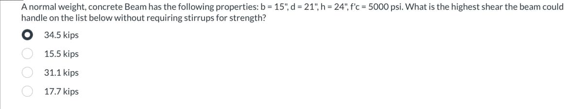 A normal weight, concrete Beam has the following properties: b = 15", d = 21", h = 24", f'c = 5000 psi. What is the highest shear the beam could
handle on the list below without requiring stirrups for strength?
34.5 kips
15.5 kips
31.1 kips
17.7 kips