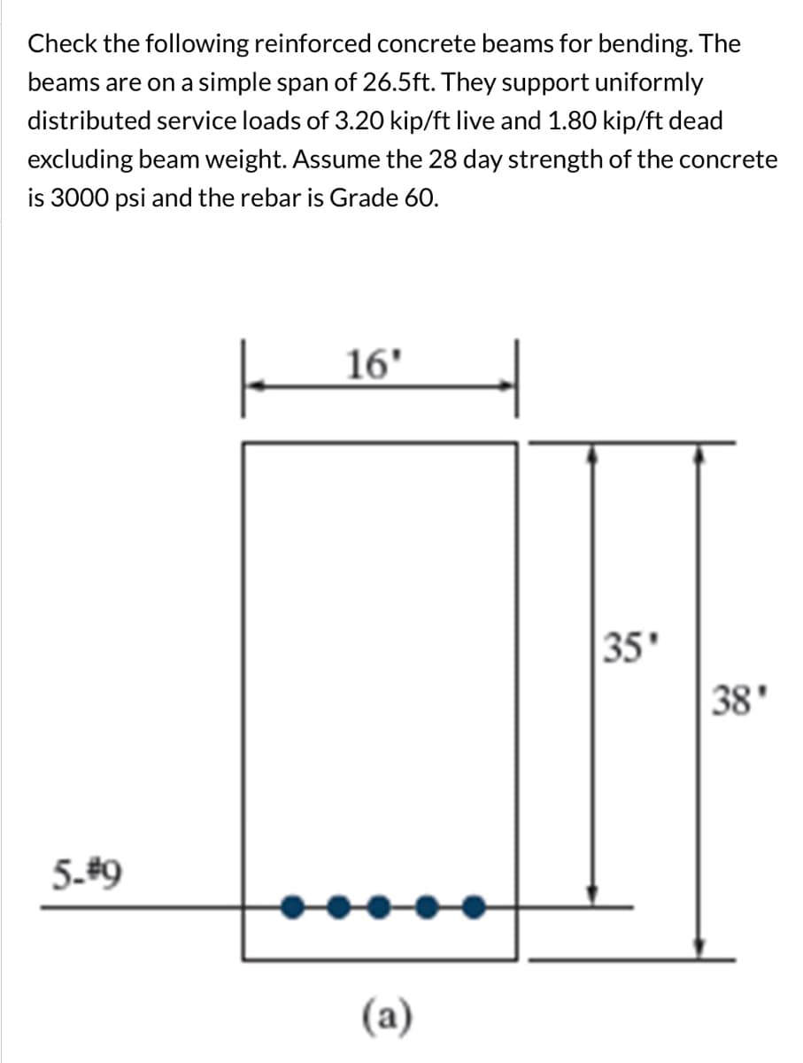 Check the following reinforced concrete beams for bending. The
beams are on a simple span of 26.5ft. They support uniformly
distributed service loads of 3.20 kip/ft live and 1.80 kip/ft dead
excluding beam weight. Assume the 28 day strength of the concrete
is 3000 psi and the rebar is Grade 60.
5-#9
ㅏ
16'
(a)
35'
38'