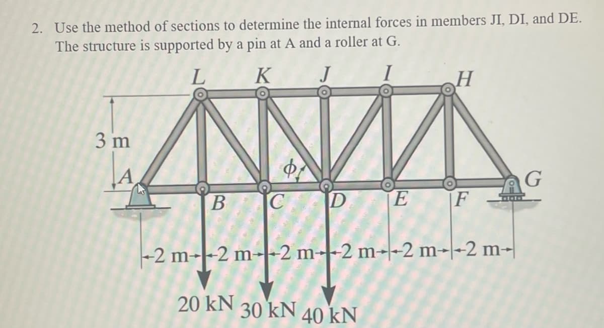 2. Use the method of sections to determine the internal forces in members JI, DI, and DE.
The structure is supported by a pin at A and a roller at G.
L
J
3 m
K
AN
B
H
E F
C D
2
-2 m--2 m2 m2 m2 m--2 m-
20 KN 30 kN 40 kN
G