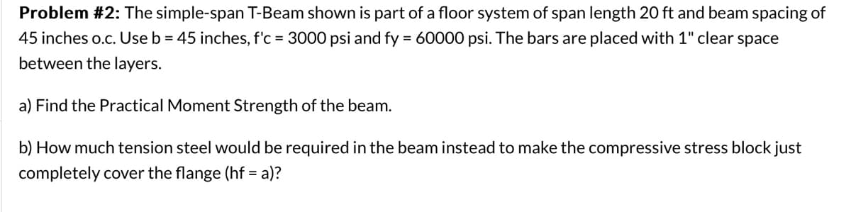 Problem #2: The simple-span T-Beam shown is part of a floor system of span length 20 ft and beam spacing of
45 inches o.c. Use b = 45 inches, f'c = 3000 psi and fy = 60000 psi. The bars are placed with 1" clear space
between the layers.
a) Find the Practical Moment Strength of the beam.
b) How much tension steel would be required in the beam instead to make the compressive stress block just
completely cover the flange (hf = a)?