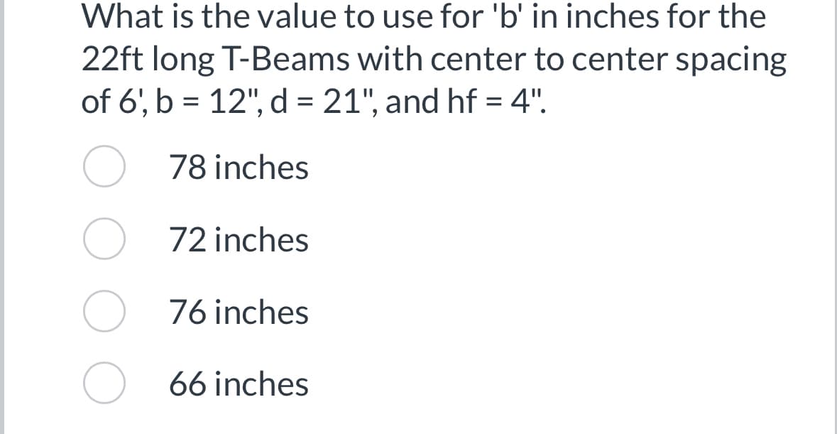 What is the value to use for 'b' in inches for the
22ft long T-Beams with center to center spacing
of 6', b = 12", d = 21", and hf = 4".
78 inches
72 inches
76 inches
66 inches