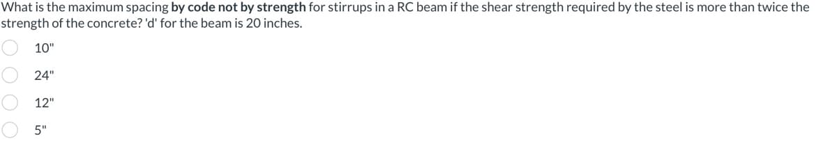 What is the maximum spacing by code not by strength for stirrups in a RC beam if the shear strength required by the steel is more than twice the
strength of the concrete? 'd' for the beam is 20 inches.
10"
24"
12"
5"