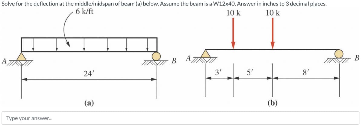Solve for the deflection at the middle/midspan of beam (a) below. Assume the beam is a W12x40. Answer in inches to 3 decimal places.
6 k/ft
10 k
10 k
Type your answer...
24'
(a)
B
3'
5'
(b)
8'
B