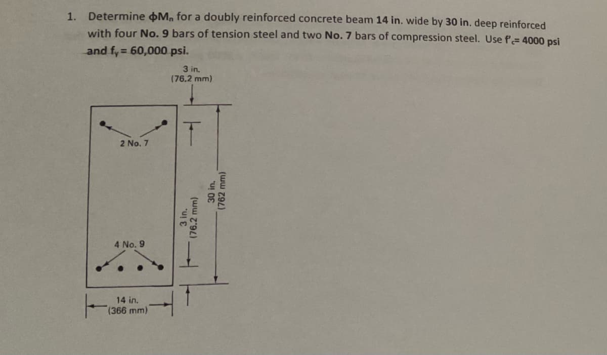 1.
Determine M, for a doubly reinforced concrete beam 14 in. wide by 30 in. deep reinforced
with four No. 9 bars of tension steel and two No. 7 bars of compression steel. Use f= 4000 psi
and fy = 60,000 psi.
3 in.
(76.2 mm)
2 No. 7
4 No. 9
14 in.
(366 mm)
3 in.
6.2 mm)
(76.2
30 in.
(762 mm)