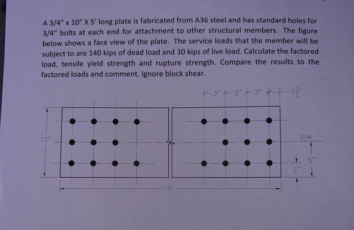 A 3/4" x 10" X 5' long plate is fabricated from A36 steel and has standard holes for
3/4" bolts at each end for attachment to other structural members. The figure
below shows a face view of the plate. The service loads that the member will be
subject to are 140 kips of dead load and 30 kips of live load. Calculate the factored
load, tensile yield strength and rupture strength. Compare the results to the
factored loads and comment. Ignore block shear.
+ 3" 3" + 3" **- 1 1/2"
10"
5'
SYM
5