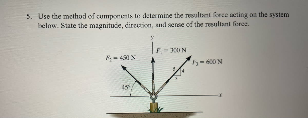 5. Use the method of components to determine the resultant force acting on the system
below. State the magnitude, direction, and sense of the resultant force.
F₂ = 450 N
45°
y
F₁ = 300 N
5 4
3
F3 = 600 N