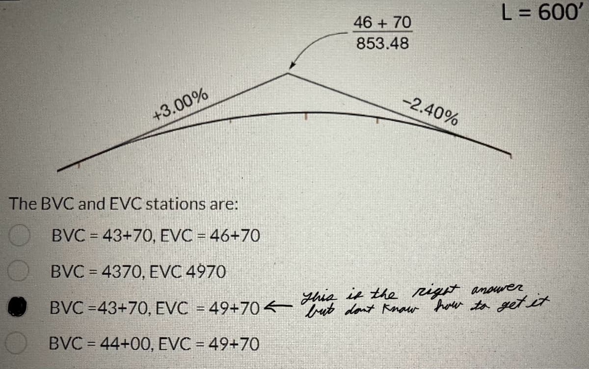 +3.00%
The BVC and EVC stations are:
BVC = 43+70, EVC = 46+70
46 + 70
853.48
-2.40%
L = 600'
BVC = 4370, EVC 4970
This is the right answver
BVC =43+70, EVC = 49+70<bt don't know how to get it
BVC = 44+00, EVC = 49+70