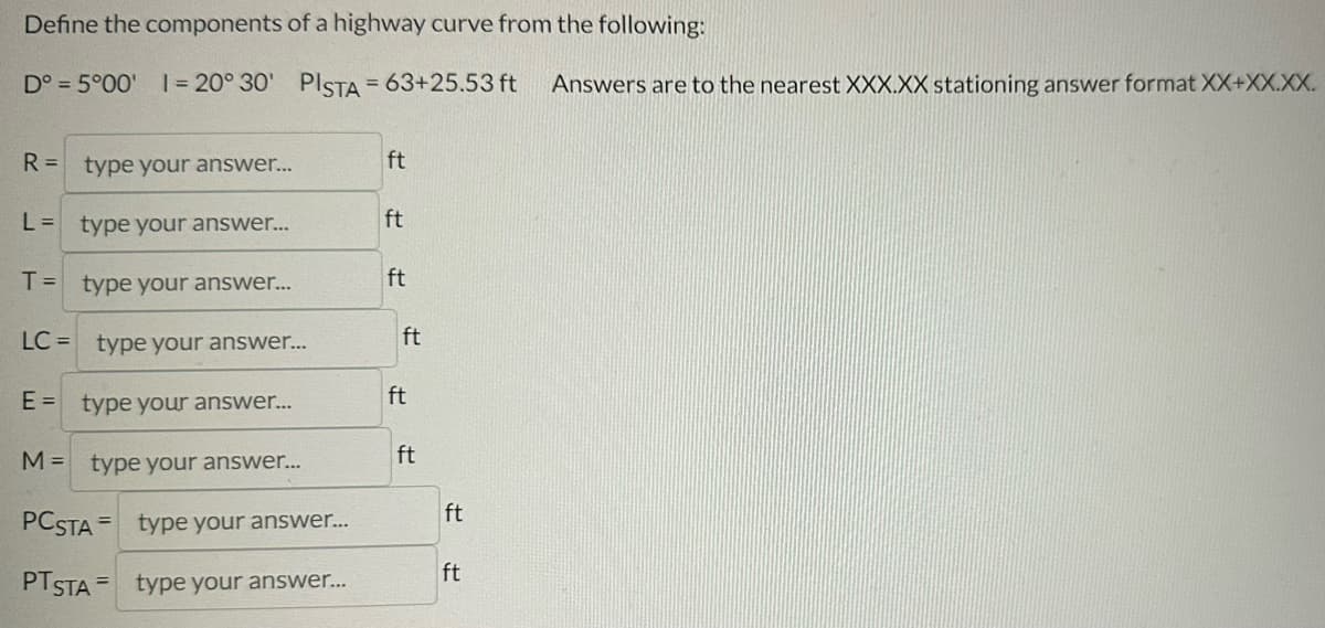 Define the components of a highway curve from the following:
Dº = 5°00' 1= 20° 30' PISTA = 63+25.53 ft Answers are to the nearest XXX.XX stationing answer format XX+XX.XX.
R = type your answer...
L = type your answer...
T = type your answer...
LC = type your answer...
E = type your answer...
M = type your answer...
PC STA
type your answer...
PTSTA= type your answer...
ft
ft
ft
ft
ft
ft
ft
ft