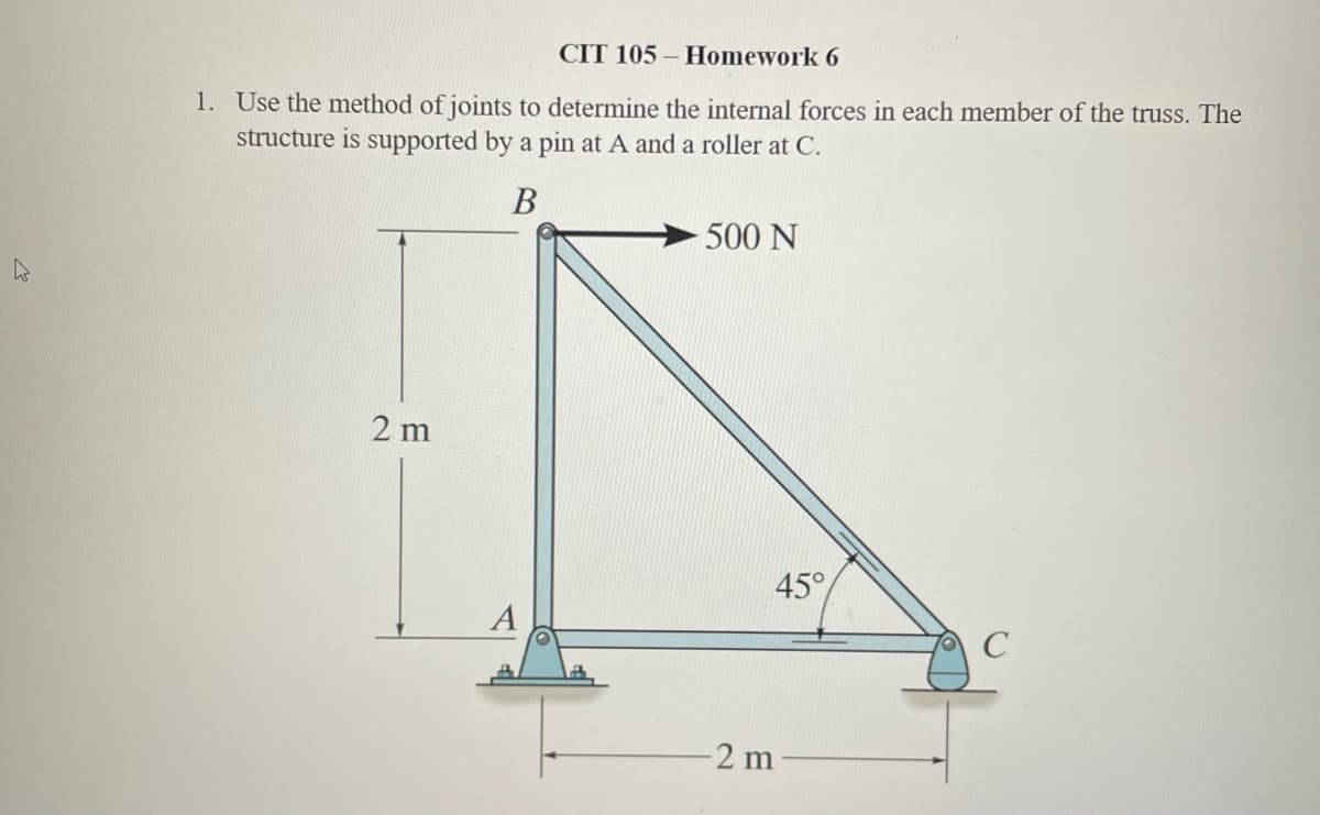 CIT 105-Homework 6
1. Use the method of joints to determine the internal forces in each member of the truss. The
structure is supported by a pin at A and a roller at C.
B
2 m
A
500 N
45°
-2 m
C