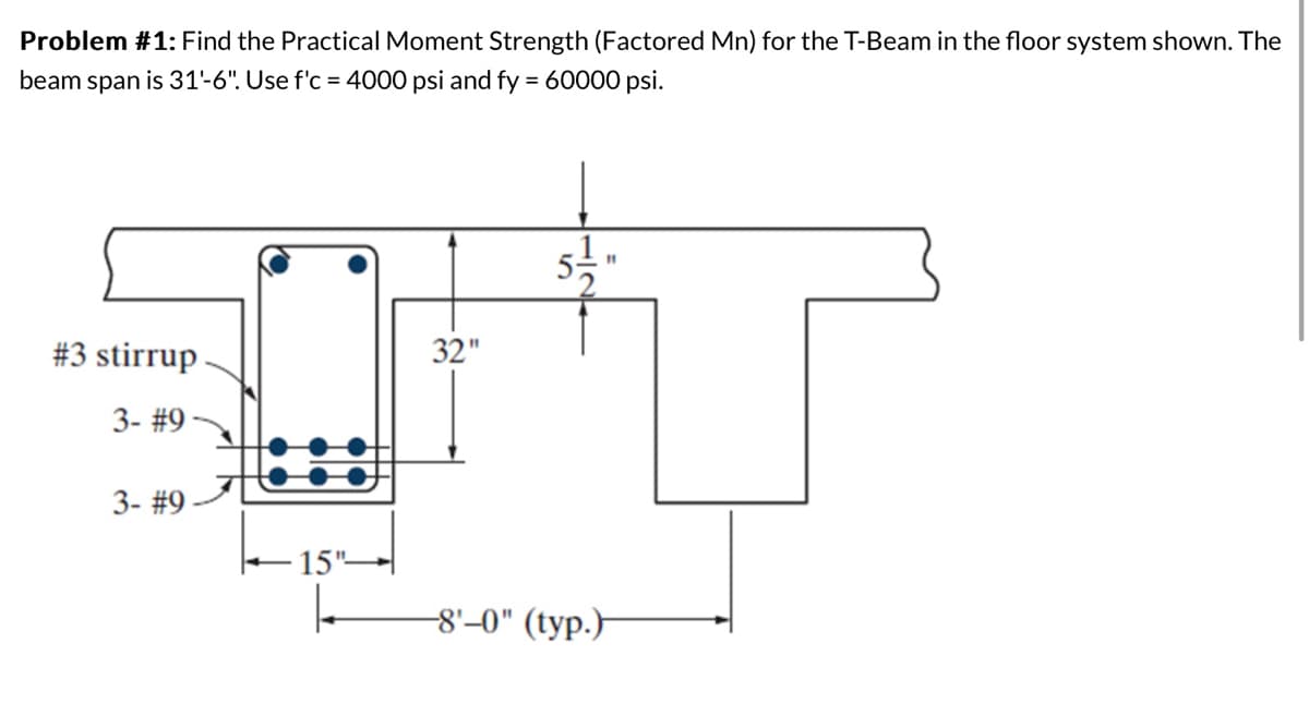 Problem #1: Find the Practical Moment Strength (Factored Mn) for the T-Beam in the floor system shown. The
beam is 31'-6". Use f'c = 4000 psi and fy = 60000 psi.
span
#3 stirrup
3- #9-
3- #9-
15"-
32"
"
-8'-0" (typ.)
