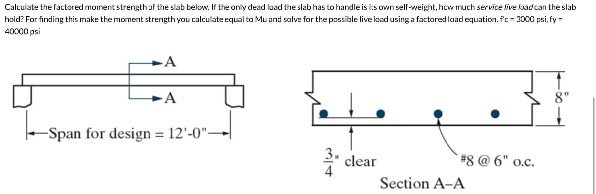 Calculate the factored moment strength of the slab below. If the only dead load the slab has to handle is its own self-weight, how much service live load can the slab
hold? For finding this make the moment strength you calculate equal to Mu and solve for the possible live load using a factored load equation. f'c = 3000 psi, fy =
40000 psi
A
A
-Span for design = 12'-0"–
clear
#8 @ 6" 0.c.
Section A-A
8"