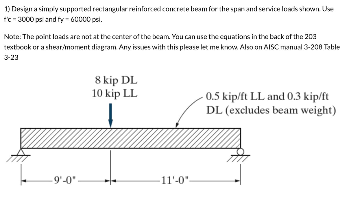 1) Design a simply supported rectangular reinforced concrete beam for the span and service loads shown. Use
f'c 3000 psi and fy = 60000 psi.
Note: The point loads are not at the center of the beam. You can use the equations in the back of the 203
textbook or a shear/moment diagram. Any issues with this please let me know. Also on AISC manual 3-208 Table
3-23
8 kip DL
10 kip LL
-9'-0"
·11'-0"-
0.5 kip/ft LL and 0.3 kip/ft
DL (excludes beam weight)