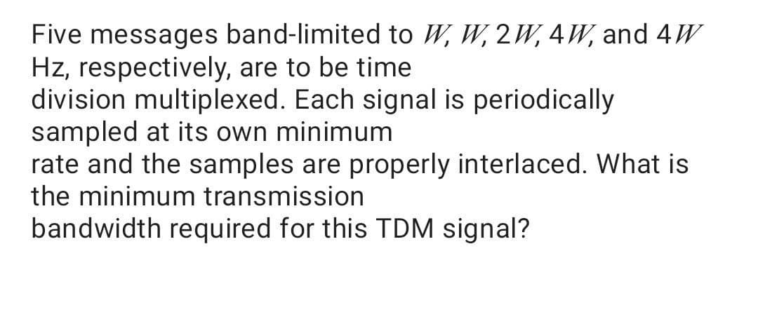 Five messages band-limited to W, W, 2W, 4W, and 4W
Hz, respectively, are to be time
division multiplexed. Each signal is periodically
sampled at its own minimum
rate and the samples are properly interlaced. What is
the minimum transmission
bandwidth required for this TDM signal?
