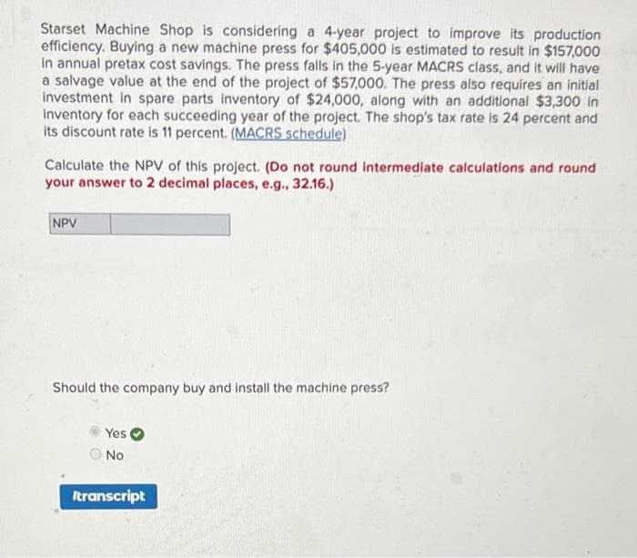 Starset Machine Shop is considering a 4-year project to improve its production
efficiency. Buying a new machine press for $405,000 is estimated to result in $157,000
in annual pretax cost savings. The press falls in the 5-year MACRS class, and it will have
a salvage value at the end of the project of $57,000. The press also requires an initial
investment in spare parts inventory of $24,000, along with an additional $3,300 in
inventory for each succeeding year of the project. The shop's tax rate is 24 percent and
its discount rate is 11 percent. (MACRS schedule)
Calculate the NPV of this project. (Do not round intermediate calculations and round
your answer to 2 decimal places, e.g., 32.16.)
NPV
Should the company buy and install the machine press?
Yes
No
Itranscript